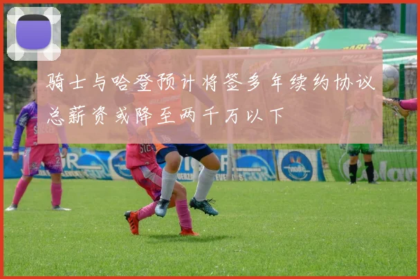 骑士与哈登预计将签多年续约协议总薪资或降至两千万以下