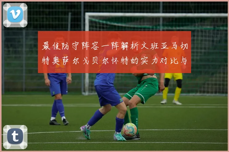 最佳防守阵容一阵解析文班亚马切特奥萨尔戈贝尔怀特的实力对比与展望