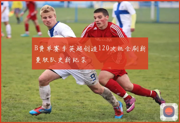 B费单赛季英超创造120次机会刷新曼联队史新纪录