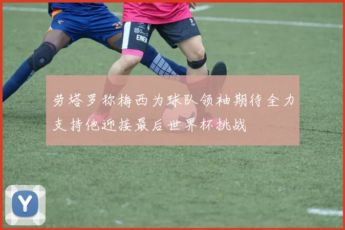 劳塔罗称梅西为球队领袖期待全力支持他迎接最后世界杯挑战