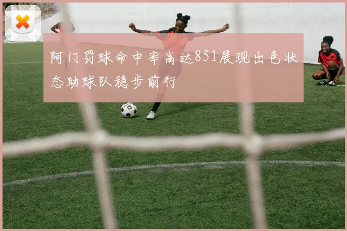 阿门罚球命中率高达851展现出色状态助球队稳步前行