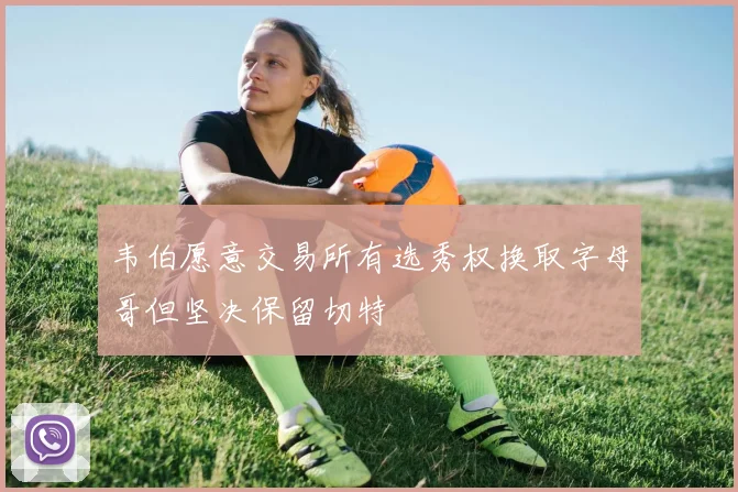 韦伯愿意交易所有选秀权换取字母哥但坚决保留切特