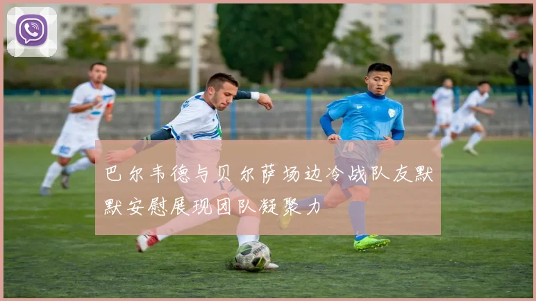 巴尔韦德与贝尔萨场边冷战队友默默安慰展现团队凝聚力