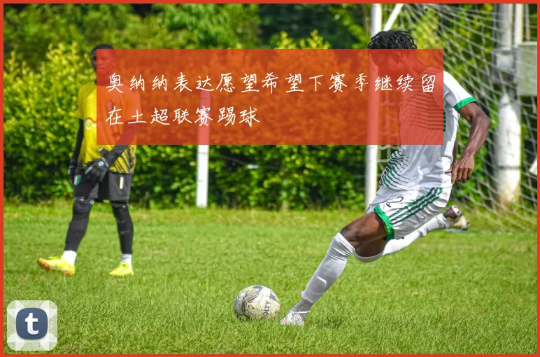奥纳纳表达愿望希望下赛季继续留在土超联赛踢球