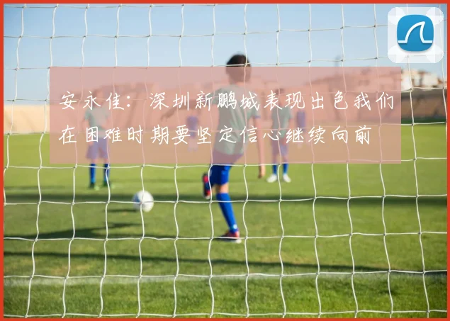 安永佳：深圳新鹏城表现出色我们在困难时期要坚定信心继续向前