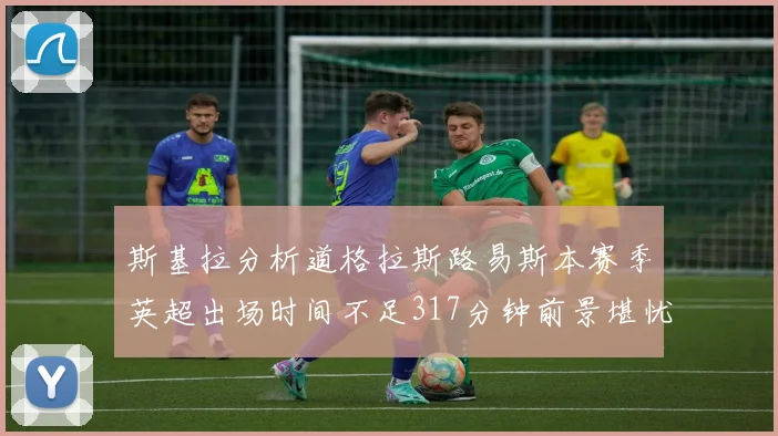 斯基拉分析道格拉斯路易斯本赛季英超出场时间不足317分钟前景堪忧