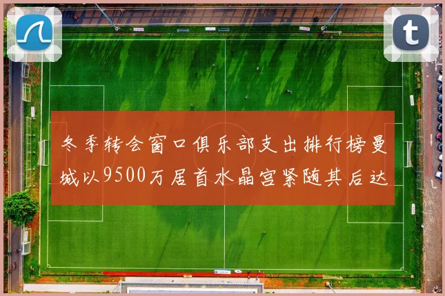 冬季转会窗口俱乐部支出排行榜曼城以9500万居首水晶宫紧随其后达8970万