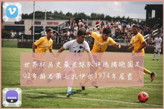 世界杯历史最差球队评选揭晓国足02年排名第七扎伊尔1974年居首