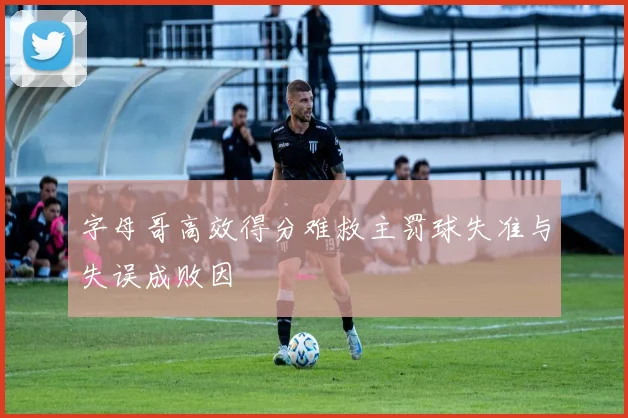 字母哥高效得分难救主罚球失准与失误成败因
