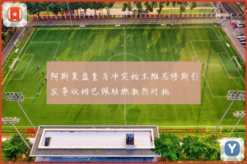 阿斯复盘皇马冲突始末维尼修斯引发争议姆巴佩助燃激烈对抗