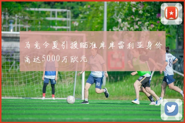 马竞今夏引援瞄准库库雷利亚身价高达5000万欧元
