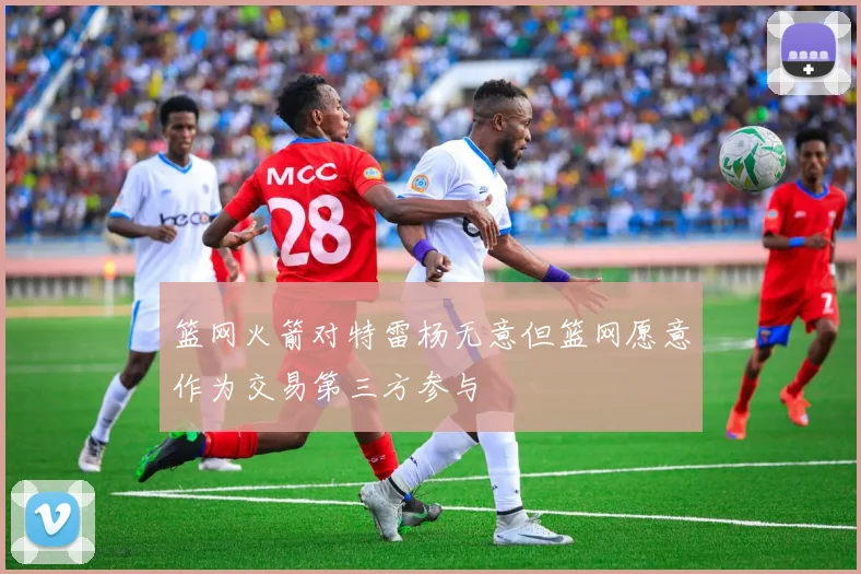 篮网火箭对特雷杨无意但篮网愿意作为交易第三方参与